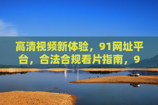 高清视频新体验，91网址平台，合法合规看片指南，91网址平台，高清视频新体验与合法合规看片指南