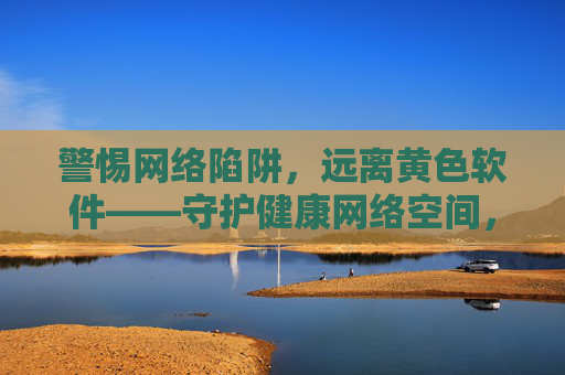 警惕网络陷阱，远离黄色软件——守护健康网络空间，警惕网络陷阱，远离黄色软件——守护健康网络空间