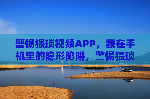 警惕猥琐视频APP，藏在手机里的隐形陷阱，警惕猥琐视频APP，手机里的隐形陷阱