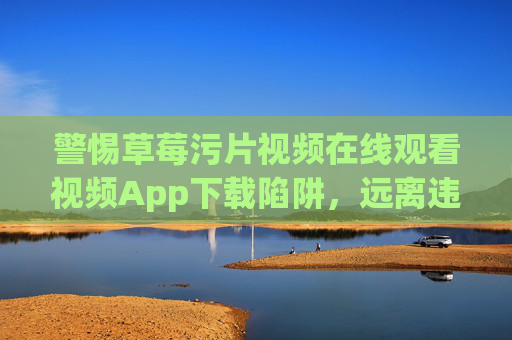 警惕草莓污片视频在线观看视频App下载陷阱，远离违法内容，守护清朗网络，警惕草莓污片App下载陷阱，远离违法守护清朗网络