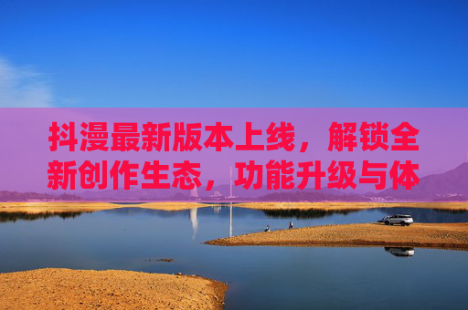 抖漫最新版本上线，解锁全新创作生态，功能升级与体验优化全解析，抖漫最新版本上线，解锁全新创作生态，功能升级与体验优化全解析