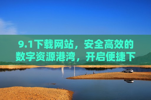 9.1下载网站，安全高效的数字资源港湾，开启便捷下载新体验，1下载网站，安全高效的数字资源港湾，便捷下载新体验