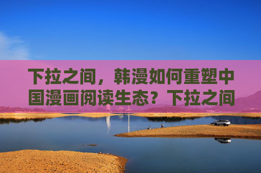 下拉之间，韩漫如何重塑中国漫画阅读生态？下拉之间，韩漫重塑中国漫画阅读生态