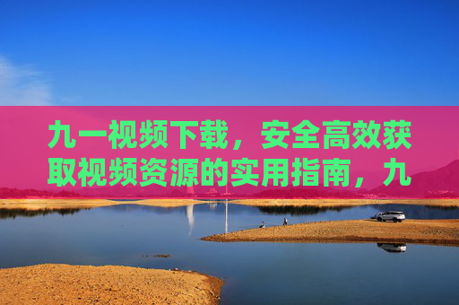 九一视频下载，安全高效获取视频资源的实用指南，九一视频下载，安全高效获取视频资源的实用指南