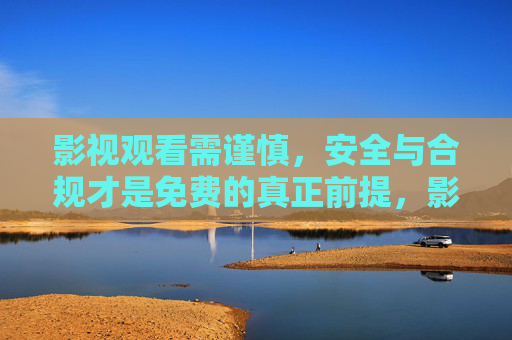 影视观看需谨慎，安全与合规才是免费的真正前提，影视观看，安全合规是免费的前提