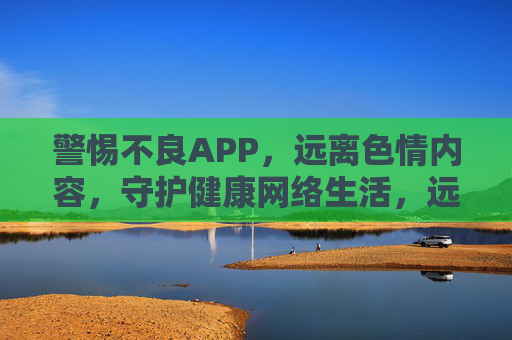 警惕不良APP,远离色情内容,守护健康网络生活,远离不良APP与色情内容,守护健康网络生活 警惕不良APP,远离色情内容,守护健康网络生活,远离不良APP与色情内容,守护健康网络生活