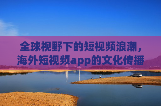 全球视野下的短视频浪潮，海外短视频app的文化传播与商业机遇，全球短视频浪潮，海外app的文化传播与商业机遇