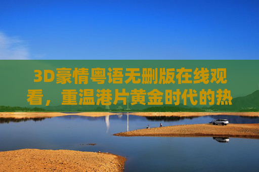 3D豪情粤语无删版在线观看，重温港片黄金时代的热血与光影，3D豪情粤语无删版，重温港片黄金时代热血光影