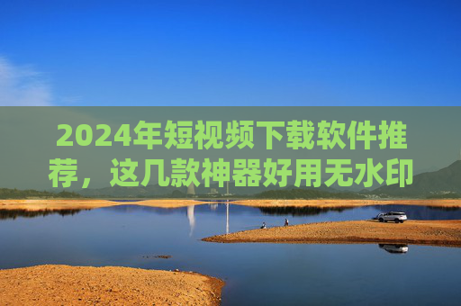 2024年短视频下载软件推荐，这几款神器好用无水印，安全又高效！2024年短视频下载软件推荐，好用无水印 安全高效