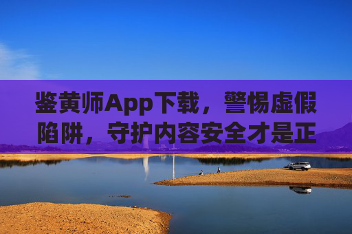 鉴黄师App下载，警惕虚假陷阱，守护内容安全才是正道，警惕鉴黄师App虚假下载陷阱，守护内容安全才是正道