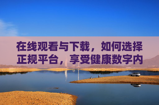 在线观看与下载，如何选择正规平台，享受健康数字内容，在线观看下载，选正规平台，享健康数字内容