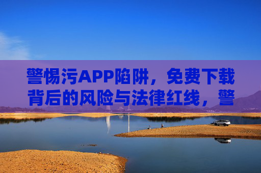警惕污APP陷阱，免费下载背后的风险与法律红线，警惕污APP陷阱，免费下载背后的风险与法律红线