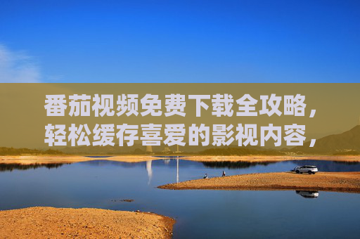 番茄视频免费下载全攻略，轻松缓存喜爱的影视内容，离线观看不卡顿！番茄视频免费下载全攻略，离线观看不卡顿