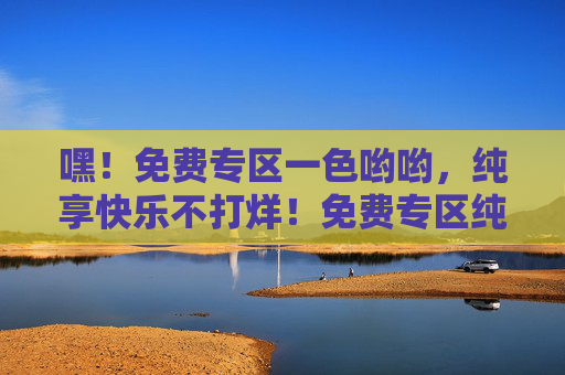 嘿！免费专区一色哟哟，纯享快乐不打烊！免费专区纯享快乐不打烊