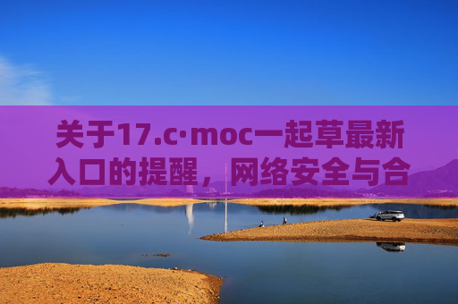 关于17.c·moc一起草最新入口的提醒，网络安全与合规访问须知，17.c·moc一起草最新入口提醒，网络安全与合规访问须知