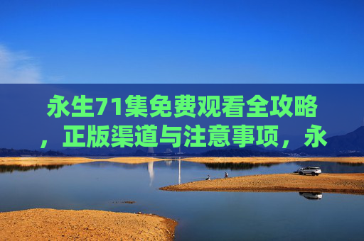永生71集免费观看全攻略,正版渠道与注意事项,永生71集免费观看全攻略,正版渠道与注意事项 永生71集免费观看全攻略,正版渠道与注意事项,永生71集免费观看全攻略,正版渠道与注意事项