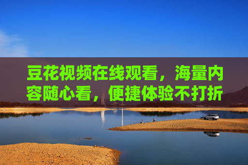 豆花视频在线观看,海量内容随心看,便捷体验不打折,豆花视频在线观看,海量内容随心看,便捷体验不打折 豆花视频在线观看,海量内容随心看,便捷体验不打折,豆花视频在线观看,海量内容随心看,便捷体验不打折