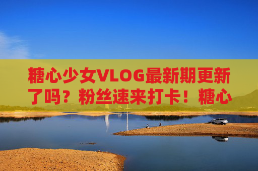 糖心少女VLOG最新期更新了吗？粉丝速来打卡！糖心少女VLOG最新期更新！粉丝速来打卡！