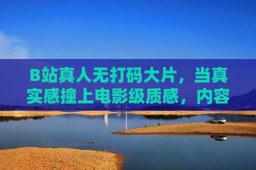 B站真人无打码大片,当真实感撞上电影级质感,内容生态迎来新突围,B站真人无打码大片,真实感与电影级质感碰撞,内容生态新突围 B站真人无打码大片,当真实感撞上电影级质感,内容生态迎来新突围,B站真人无打码大片,真实感与电影级质感碰撞,内容生态新突围