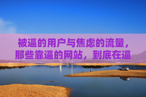 被逼的用户与焦虑的流量,那些靠逼的网站,到底在逼什么?被逼用户与焦虑流量,靠逼的网站究竟在逼什么? 被逼的用户与焦虑的流量,那些靠逼的网站,到底在逼什么?被逼用户与焦虑流量,靠逼的网站究竟在逼什么?