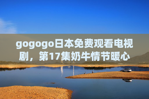 gogogo日本免费观看电视剧，第17集奶牛情节暖心上线，治愈系牧场故事再升级！日本治愈牧场剧第17集暖心上线 奶牛情节故事再升级