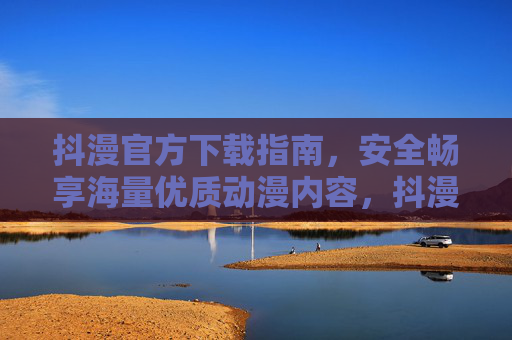 抖漫官方下载指南，安全畅享海量优质动漫内容，抖漫官方下载指南，安全畅享海量优质动漫