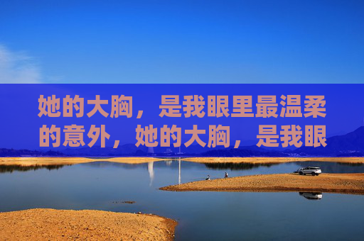 她的大胸,是我眼里最温柔的意外,她的大胸,是我眼里最温柔的意外 她的大胸,是我眼里最温柔的意外,她的大胸,是我眼里最温柔的意外