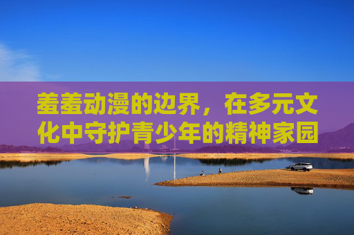 羞羞动漫的边界,在多元文化中守护青少年的精神家园,羞羞动漫的边界,多元文化中守护青少年精神家园 羞羞动漫的边界,在多元文化中守护青少年的精神家园,羞羞动漫的边界,多元文化中守护青少年精神家园