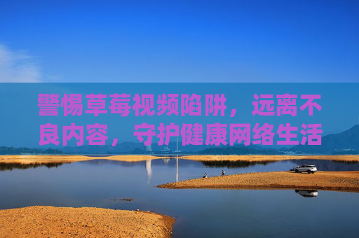 警惕草莓视频陷阱,远离不良内容,守护健康网络生活,警惕草莓视频陷阱,守护健康网络生活 警惕草莓视频陷阱,远离不良内容,守护健康网络生活,警惕草莓视频陷阱,守护健康网络生活