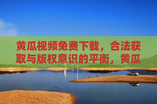 黄瓜视频免费下载,合法获取与版权意识的平衡,黄瓜视频免费下载,合法获取与版权意识的平衡 黄瓜视频免费下载,合法获取与版权意识的平衡,黄瓜视频免费下载,合法获取与版权意识的平衡