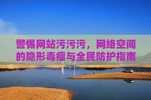 警惕网站污污污,网络空间的隐形毒瘤与全民防护指南,网站污污污,网络隐形毒瘤与全民防护指南 警惕网站污污污,网络空间的隐形毒瘤与全民防护指南,网站污污污,网络隐形毒瘤与全民防护指南