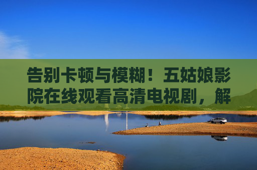 告别卡顿与模糊！五姑娘影院在线观看高清电视剧，解锁沉浸式追剧体验，五姑娘影院，高清流畅沉浸式追剧，告别卡顿模糊！
