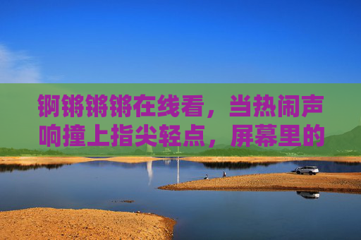 锕锵锵锵在线看，当热闹声响撞上指尖轻点，屏幕里的快乐不打烊，热闹指尖轻点，屏幕快乐不打烊
