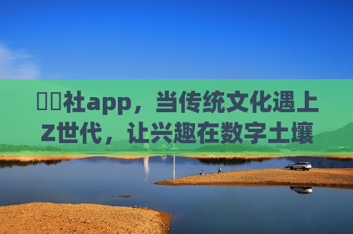 櫓櫓社app，当传统文化遇上Z世代，让兴趣在数字土壤里生长，櫓櫓社app，传统文化遇Z世代，数字土壤生长兴趣
