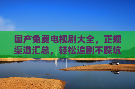 国产免费电视剧大全,正规渠道汇总,轻松追剧不踩坑,国产免费电视剧正规渠道汇总,轻松追剧不踩坑 国产免费电视剧大全,正规渠道汇总,轻松追剧不踩坑,国产免费电视剧正规渠道汇总,轻松追剧不踩坑