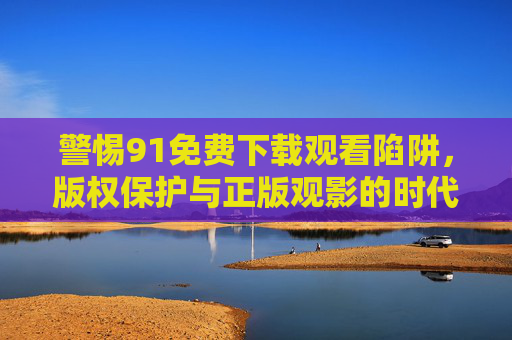 警惕91免费下载观看陷阱，版权保护与正版观影的时代选择，91免费下载陷阱，版权保护与正版观影的时代警示