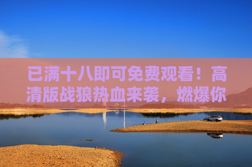 已满十八即可免费观看!高清版战狼热血来袭,燃爆你的屏幕,免费观看!战狼高清热血来袭,燃爆屏幕 已满十八即可免费观看!高清版战狼热血来袭,燃爆你的屏幕,免费观看!战狼高清热血来袭,燃爆屏幕