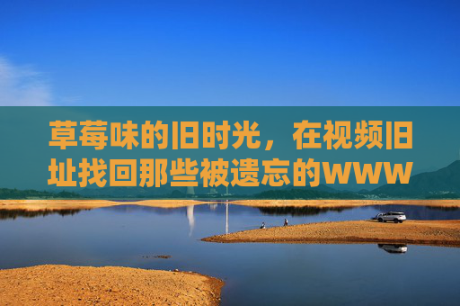 草莓味的旧时光,在视频旧址找回那些被遗忘的WWW记忆,视频旧址寻回,草莓味WWW旧时光 草莓味的旧时光,在视频旧址找回那些被遗忘的WWW记忆,视频旧址寻回,草莓味WWW旧时光