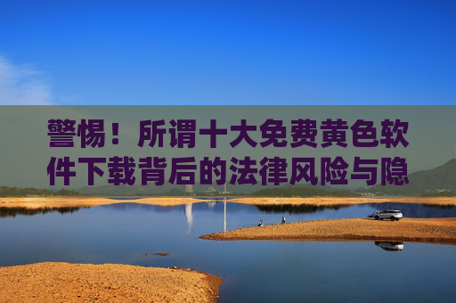 警惕!所谓十大免费黄色软件下载背后的法律风险与隐私安全陷阱,警惕!免费黄色软件下载背后的法律风险与隐私安全陷阱 警惕!所谓十大免费黄色软件下载背后的法律风险与隐私安全陷阱,警惕!免费黄色软件下载背后的法律风险与隐私安全陷阱