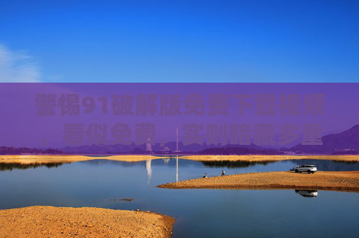 警惕91破解版免费下载视频,看似免费,实则暗藏多重风险,警惕91破解版免费下载视频,免费暗藏多重风险 警惕91破解版免费下载视频,看似免费,实则暗藏多重风险,警惕91破解版免费下载视频,免费暗藏多重风险