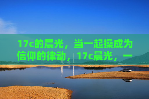 17c的晨光,当一起操成为信仰的律动,17c晨光,一起操的信仰律动 17c的晨光,当一起操成为信仰的律动,17c晨光,一起操的信仰律动