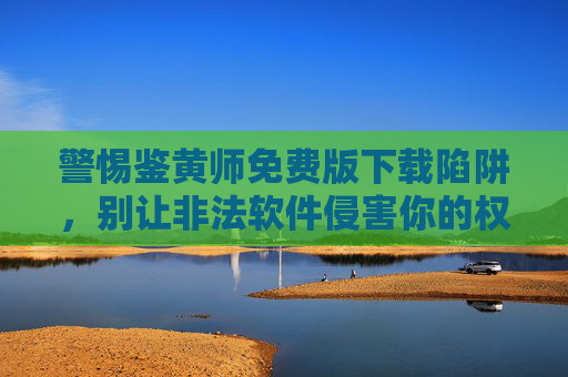警惕鉴黄师免费版下载陷阱，别让非法软件侵害你的权益，警惕鉴黄师免费版下载陷阱，别让非法软件侵害你的权益
