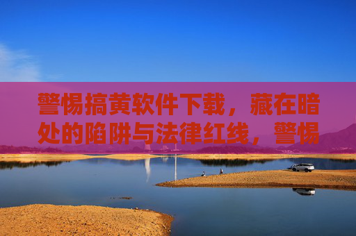 警惕搞黄软件下载,藏在暗处的陷阱与法律红线,警惕搞黄软件下载,暗藏陷阱与法律红线 警惕搞黄软件下载,藏在暗处的陷阱与法律红线,警惕搞黄软件下载,暗藏陷阱与法律红线