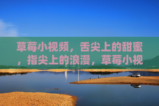 草莓小视频,舌尖上的甜蜜,指尖上的浪漫,草莓小视频,舌尖甜蜜,指尖浪漫 草莓小视频,舌尖上的甜蜜,指尖上的浪漫,草莓小视频,舌尖甜蜜,指尖浪漫