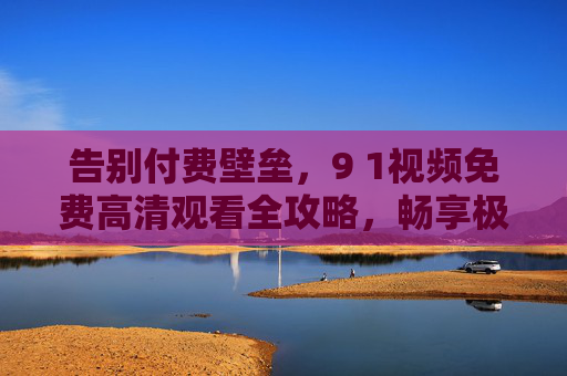 告别付费壁垒，9 1视频免费高清观看全攻略，畅享极致视觉体验，9 1视频免费高清观看全攻略，告别付费壁垒，畅享极致视觉体验
