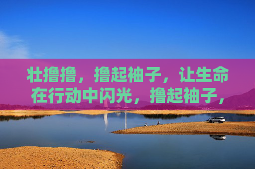 壮撸撸,撸起袖子,让生命在行动中闪光,撸起袖子,生命在行动中闪光 壮撸撸,撸起袖子,让生命在行动中闪光,撸起袖子,生命在行动中闪光
