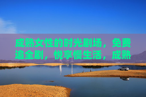 成熟女性的时光剧场,免费追全剧,悦享慢生活,成熟女性时光剧场,免费悦享慢生活全剧 成熟女性的时光剧场,免费追全剧,悦享慢生活,成熟女性时光剧场,免费悦享慢生活全剧