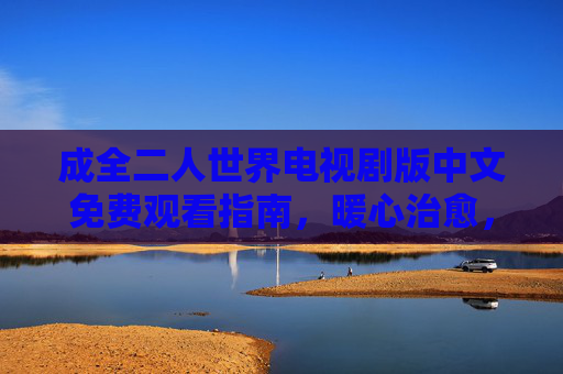 成全二人世界电视剧版中文免费观看指南，暖心治愈，共赴爱情与成长之旅，成全二人世界中文免费观看指南，暖心治愈，共赴爱情成长
