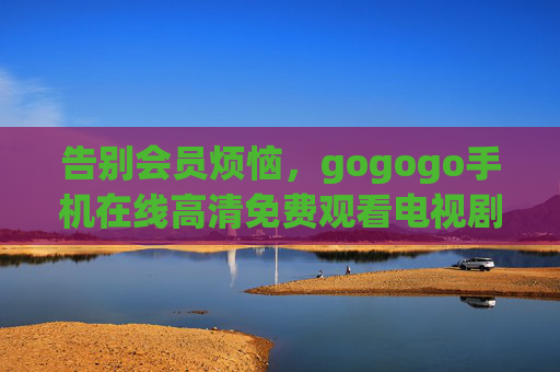 告别会员烦恼,gogogo手机在线高清免费观看电视剧,随时随地畅追好剧,告别会员,手机高清免费追剧 告别会员烦恼,gogogo手机在线高清免费观看电视剧,随时随地畅追好剧,告别会员,手机高清免费追剧