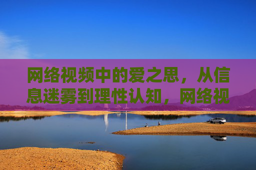 网络视频中的爱之思,从信息迷雾到理性认知,网络视频爱之思,从迷雾到理性 网络视频中的爱之思,从信息迷雾到理性认知,网络视频爱之思,从迷雾到理性
